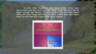 Kemudian beliau menafsirkan hadis Bukhari lainnya bahwa masa-
masa amaliah umat Bani Israil (umat Nabi Musa) hingga datangnya Nabi Isa
seperti setengah hari pertama, dan masa amaliah umat Isa adalah seperti
waktu salat Zuhur hingga salat Ashar, dan masa amaliah umat Islam adalah
seperti sesudah salat Ashar hingga terbenamnya matahari.
Umur umat yang terdahulu
umur umat
Islam
 