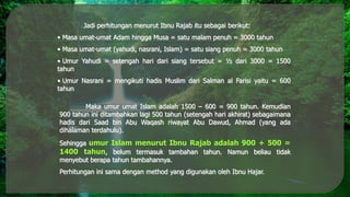 Jadi perhitungan menurut Ibnu Rajab itu sebagai berikut:
• Masa umat-umat Adam hingga Musa = satu malam penuh = 3000 tahun
• Masa umat-umat (yahudi, nasrani, Islam) = satu siang penuh = 3000 tahun
• Umur Yahudi = setengah hari dari siang tersebut = ½ dari 3000 = 1500
tahun
• Umur Nasrani = mengikuti hadis Muslim dari Salman al Farisi yaitu = 600
tahun
Maka umur umat Islam adalah 1500 – 600 = 900 tahun. Kemudian
900 tahun ini ditambahkan lagi 500 tahun (setengah hari akhirat) sebagaimana
hadis dari Saad bin Abu Waqash riwayat Abu Dawud, Ahmad (yang ada
dihalaman terdahulu).
Sehingga umur Islam menurut Ibnu Rajab adalah 900 + 500 =
1400 tahun, belum termasuk tambahan tahun. Namun beliau tidak
menyebut berapa tahun tambahannya.
Perhitungan ini sama dengan method yang digunakan oleh Ibnu Hajar.
 
