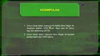 1. Umur Umat Islam menurut Al Hafidz Ibnu Hajar Al-
Asqalani adalah 1476 tahun. Atau sisa 40 tahun
lagi dari sekarang (2015).
2. Umur Umat Islam menurut Ibnu Rajab Al-Hanbali
adalah lebih dari 1400 tahun.
KESIMPULAN
 