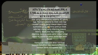 APA YANG TERJADI JIKA
UMUR UMAT ISLAM SUDAH
BERAKHIR???
Setelah umur umat
Islam berakhir (ditandai dengan
wafatnya Nabi Isa Al-Masih), maka
setelah itu kita orang Islam masih hidup.
Ada yang mengatakan selama 40 tahun
lagi. Namun selama itu tidak ada lagi
mualaf (orang yang masuk Islam) dan
syahadat yang diterima [artinya tidak
ada lagi orang yang diterima masuk
Islam], tidak ada lagi tobat yang
diterima, karena pada akhir Umur Umat
Islam itu matahari akan terbit dari arah
Barat.
Kemudian manusia akan kembali
kepada kekafiran dan kemunafikannya,
bahkan lebih merajalela lagi.
 