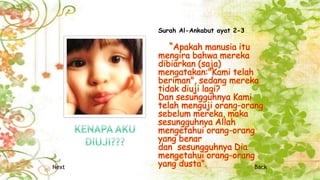 Surah Al-Ankabut ayat 2-3
“Apakah manusia itu
mengira bahwa mereka
dibiarkan (saja)
mengatakan:"Kami telah
beriman", sedang mereka
tidak diuji lagi?
Dan sesungguhnya Kami
telah menguji orang-orang
sebelum mereka, maka
sesungguhnya Allah
mengetahui orang-orang
yang benar
dan sesungguhnya Dia
mengetahui orang-orang
yang dusta”.Next Back
 