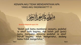 “Boleh jadi kamu membenci sesuatu, padahal
ia amat baik bagimu, dan boleh jadi (pula)
kamu menyukai sesuatu padahal ia amat
buruk bagimu; Allah mengetahui, sedang
kamu tidak mengetahui.”
Surah Al-Baqarah ayat 216
Next Back
 