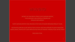 ARTIKEL INI TIDAK BOLEH DIBACA OLEH MANUSIA BODOH,
YAITU MANUSIA YANG MENOLAK PERJUMPAAN
DENGAN HARI AKHIRAT.
HANYA MANUSIA BODOH YANG BERANGGAPAN DUNIA INI MASIH BERUMUR RIBUAN TAHUN.
SEDANGKAN JUMHUR ULAMA MENGATAKAN, BAHWA ABAD MILLENNIUM INI SUDAH MEMASUKI
AKHIR ZAMAN, DIMANA KITA AKAN BERHADAPAN DENGAN PERKARA-PERKARA PELIK AKHIR ZAMAN.
WALLAHU A’LAM..
 