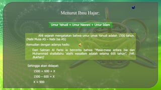 Ahli sejarah mengatakan bahwa umur umat Yahudi adalah 1500 tahun.
(Nabi Musa AS – Nabi Isa AS)
Kemudian dengan adanya hadis:
Dari Salman Al Farisi ia bercerita bahwa “Masa-masa antara Isa dan
Muhammad shallallahu ‘alaihi wasallam adalah selama 600 tahun”. [HR.
Bukhari]
Sehingga akan didapat:
1500 = 600 + X
1500 – 600 = X
X = 900
 