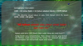 Sehingga umur Islam adalah:
1400 + 63 (umur Nabi) + 13 (tahun sebelum hijrah) = 1476 tahun
Jika dikurangi dengan tahun ini yaitu 1436 Hijriyah (2015 M), berarti
1476 – 1436 = 40 tahun.
“40 tahun adalah sisa umur umat Islam
dari hari ini.”
Apakah pada tahun 2055 Masehi Islam sudah hilang dari muka bumi???
Hanya ALLAH yang mengetahuinya. Maka sebagai manusia yang berakal
dan beriman, sudah sepantasnya kita bersiap dan berbenah diri dengan
mempersiapkan dan memperbaiki segala amal ibadah.
Back
 