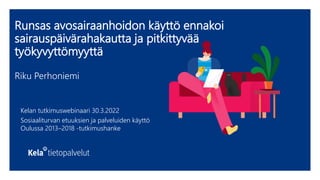 Runsas avosairaanhoidon käyttö ennakoi
sairauspäivärahakautta ja pitkittyvää
työkyvyttömyyttä
Riku Perhoniemi
Kelan tutkimuswebinaari 30.3.2022
Sosiaaliturvan etuuksien ja palveluiden käyttö
Oulussa 2013–2018 -tutkimushanke
 