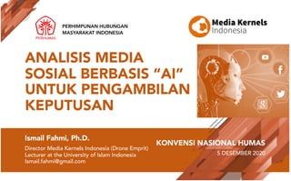 Ismail Fahmi, Ph.D.
Director Media Kernels Indonesia (Drone Emprit)
Lecturer at the University of Islam Indonesia
Ismail.fahmi@gmail.com
PERHIMPUNAN HUBUNGAN
MASYARAKAT INDONESIA
KONVENSI NASIONAL HUMAS
5 DESEMBER 2020
ANALISIS MEDIA
SOSIAL BERBASIS “AI”
UNTUK PENGAMBILAN
KEPUTUSAN
 