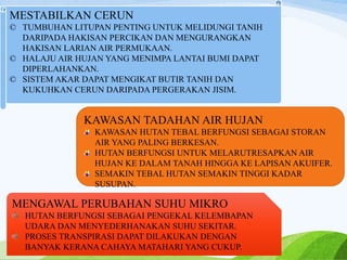 MESTABILKAN CERUN
© TUMBUHAN LITUPAN PENTING UNTUK MELIDUNGI TANIH
DARIPADA HAKISAN PERCIKAN DAN MENGURANGKAN
HAKISAN LARIAN AIR PERMUKAAN.
© HALAJU AIR HUJAN YANG MENIMPA LANTAI BUMI DAPAT
DIPERLAHANKAN.
© SISTEM AKAR DAPAT MENGIKAT BUTIR TANIH DAN
KUKUHKAN CERUN DARIPADA PERGERAKAN JISIM.
KAWASAN TADAHAN AIR HUJAN
KAWASAN HUTAN TEBAL BERFUNGSI SEBAGAI STORAN
AIR YANG PALING BERKESAN.
HUTAN BERFUNGSI UNTUK MELARUTRESAPKAN AIR
HUJAN KE DALAM TANAH HINGGA KE LAPISAN AKUIFER.
SEMAKIN TEBAL HUTAN SEMAKIN TINGGI KADAR
SUSUPAN.
MENGAWAL PERUBAHAN SUHU MIKRO
HUTAN BERFUNGSI SEBAGAI PENGEKAL KELEMBAPAN
UDARA DAN MENYEDERHANAKAN SUHU SEKITAR.
PROSES TRANSPIRASI DAPAT DILAKUKAN DENGAN
BANYAK KERANA CAHAYA MATAHARI YANG CUKUP.
 