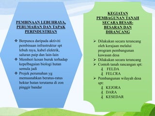 PEMBINAAN LEBUHRAYA,
PERUMAHAN DAN TAPAK
PERINDUSTRIAN
 Berpunca daripada aktiviti
pembinaan infrastruktur spt
lebuh raya, kabel elektrik,
saluran paip dan lain-lain
 Memberi kesan buruk terhadap
kepelbagaian biologi hutan
semula jadi
 Projek perumahan yg
memusnahkan beratus-ratus
hektar hutan terutama di zon
pinggir bandar
KEGIATAN
PEMBAGUNAN TANAH
SECARA BESAR-
BESARAN DAN
DIRANCANG
 Dilakukan secara terancang
oleh kerajaan melalui
program pembangunan
kawasan desa
 Dilakukan secara terancang
 Contoh tanah rancangan spt:
₰ FELDA
₰ FELCRA
 Pembangunan wilayah desa
spt:
₰ KEJORA
₰ DARA
₰ KESEDAR
 