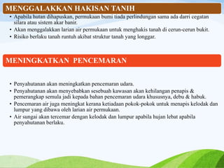 MENGGALAKKAN HAKISAN TANIH
• Apabila hutan dihapuskan, permukaan bumi tiada perlindungan sama ada darri cegatan
silara atau sistem akar banir.
• Akan menggalakkan larian air permukaan untuk menghakis tanah di cerun-cerun bukit.
• Risiko berlaku tanah runtuh akibat struktur tanah yang longgar.
MENINGKATKAN PENCEMARAN
• Penyahutanan akan meningkatkan pencemaran udara.
• Penyahutanan akan menyebabkan sesebuah kawasan akan kehilangan penapis &
pemerangkap semula jadi kepada bahan pencemaran udara khususnya, debu & habuk.
• Pencemaran air juga meningkat kerana ketiadaan pokok-pokok untuk menapis kelodak dan
lumpur yang dibawa oleh larian air permukaan.
• Air sungai akan tercemar dengan kelodak dan lumpur apabila hujan lebat apabila
penyahutanan berlaku.
 