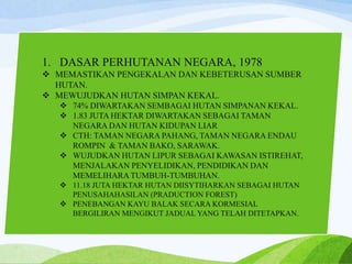 1. DASAR PERHUTANAN NEGARA, 1978
 MEMASTIKAN PENGEKALAN DAN KEBETERUSAN SUMBER
HUTAN.
 MEWUJUDKAN HUTAN SIMPAN KEKAL.
 74% DIWARTAKAN SEMBAGAI HUTAN SIMPANAN KEKAL.
 1.83 JUTA HEKTAR DIWARTAKAN SEBAGAI TAMAN
NEGARA DAN HUTAN KIDUPAN LIAR
 CTH: TAMAN NEGARA PAHANG, TAMAN NEGARA ENDAU
ROMPIN & TAMAN BAKO, SARAWAK.
 WUJUDKAN HUTAN LIPUR SEBAGAI KAWASAN ISTIREHAT,
MENJALAKAN PENYELIDIKAN, PENDIDIKAN DAN
MEMELIHARA TUMBUH-TUMBUHAN.
 11.18 JUTA HEKTAR HUTAN DIISYTIHARKAN SEBAGAI HUTAN
PENUSAHAHASILAN (PRADUCTION FOREST)
 PENEBANGAN KAYU BALAK SECARA KORMESIAL
BERGILIRAN MENGIKUT JADUAL YANG TELAH DITETAPKAN.
 