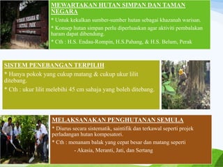 MEWARTAKAN HUTAN SIMPAN DAN TAMAN
NEGARA
* Untuk kekalkan sumber-sumber hutan sebagai khazanah warisan.
* Konsep hutan simpan perlu diperluaskan agar aktiviti pembalakan
haram dapat dibendung.
* Cth : H.S. Endau-Rompin, H.S.Pahang, & H.S. Belum, Perak
SISTEM PENEBANGAN TERPILIH
* Hanya pokok yang cukup matang & cukup ukur lilit
ditebang.
* Cth : ukur lilit melebihi 45 cm sahaja yang boleh ditebang.
MELAKSANAKAN PENGHUTANAN SEMULA
* Diurus secara sistematik, saintifik dan terkawal seperti projek
perladangan hutan kompesatori.
* Cth : menanam balak yang cepat besar dan matang seperti
- Akasia, Meranti, Jati, dan Sertang
 