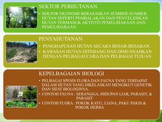 SEKTOR PERHUTANAN
• SEKTOR EKONOMI BERASASKAN SUMBER-SUMBER
HUTAN SEPERTI PEMBALAKAN DAN PENYELIDIKAN
HUTAN TERMASUK AKTIVITI PEMELIHARAAN DAN
PEMULIHARAAN.
PENYAHUTANAN
• PENGHAPUSAN HUTAN SECARA BESAR-BESARAN.
• KAWASAN HUTAN DITEBANG DAN DIMUSNAHKAN
DENGAN PELBAGAI CARA DAN PELBAGAI TUJUAN
KEPELBAGAIAN BIOLOGI
• PELBAGAI SPESIS FLORA DAN FAUNA YANG TERDAPAT
DALAM HUTAN YANG DIKELASKAN MENGIKUT GENETIK
DAN SIFAT BIOLOGINYA.
• CONTOH FAUNA : SERANGGA, HIDUPAN LIAR, PARASIT, &
PARASIT
• CONTOH FLORA : POKOK KAYU, LIANA, PAKU PAKIS &
POKOK HERBA
 