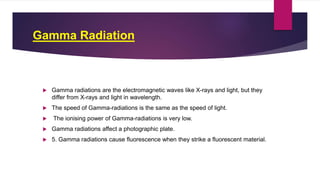 Gamma Radiation
 Gamma radiations are the electromagnetic waves like X-rays and light, but they
differ from X-rays and light in wavelength.
 The speed of Gamma-radiations is the same as the speed of light.
 The ionising power of Gamma-radiations is very low.
 Gamma radiations affect a photographic plate.
 5. Gamma radiations cause fluorescence when they strike a fluorescent material.
 