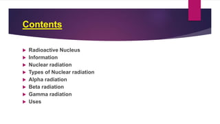 Contents
 Radioactive Nucleus
 Information
 Nuclear radiation
 Types of Nuclear radiation
 Alpha radiation
 Beta radiation
 Gamma radiation
 Uses
 