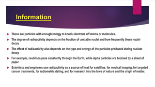 Information
 These are particles with enough energy to knock electrons off atoms or molecules.
 The degree of radioactivity depends on the fraction of unstable nuclei and how frequently those nuclei
decay.
 The effect of radioactivity also depends on the type and energy of the particles produced during nuclear
decay.
 For example, neutrinos pass constantly through the Earth, while alpha particles are blocked by a sheet of
paper.
 Scientists and engineers use radioactivity as a source of heat for satellites, for medical imaging, for targeted
cancer treatments, for radiometric dating, and for research into the laws of nature and the origin of matter.
 