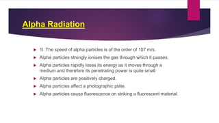 Alpha Radiation
 1l. The speed of alpha particles is of the order of 107 m/s.
 Alpha particles strongly ionises the gas through which it passes.
 Alpha particles rapidly loses its energy as it moves through a
medium and therefore its penetrating power is quite small
 Alpha particles are positively charged.
 Alpha particles affect a photographic plate.
 Alpha particles cause fluorescence on striking a fluorescent material.
 