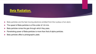 Beta Radiation.
 Beta particles are the fast moving electrons emitted from the nucleus of an atom.
 The speed of Beta particles is of the order of 108 m/s.
 Beta particles ionise the gas through which they pass.
 Penetrating power of Beta-particles is more than that of alpha particles.
 Beta particles affect a photographic plate.
 