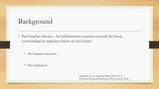 Background
• Peri-implant disease : An inflammatory reaction around the tissue
surrounding an implant consist of two forms
• Peri-implant mucositis
• Peri-implantitis
Mombelli A. et al. Periodontol 2000 1998;17:63-76.
The Sixth European Workshop on Periodontoloy 2008
 