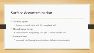 Surface decontamination
• Chemical agents
• hydrogen peroxide, citric acid, 35% phosphoric acid
• Photodynamic therapy
• Photosensitizer + high energy laser light -> destroy bacterial cells
• Laser treatment
• combined with Chemical agents to archieve higher re-osseointegration
 
