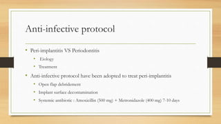 Anti-infective protocol
• Peri-implantitis VS Periodontitis
• Eiology
• Treatment
• Anti-infective protocol have been adopted to treat peri-implantitis
• Open flap debridement
• Implant surface decontamination
• Systemic antibiotic : Amoxicillin (500 mg) + Metronidazole (400 mg) 7-10 days
 