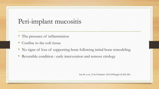 Peri-implant mucositis
• The presence of inflammation
• Confine to the soft tissue
• No signs of loss of supporting bone following initial bone remodeling
• Reversible condition : early intervention and remove etiology
San M. et al. J Clin Periodontol 2012;39(Suppl.12):202-206.
 