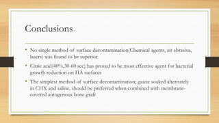 Conclusions
• No single method of surface decontamination(Chemical agents, air abrasive,
lasers) was found to be superior
• Citric acid(40%,30-60 sec) has proved to be most effective agent for bacterial
growth reduction on HA surfaces
• The simplest method of surface decontamination; gauze soaked alternately
in CHX and saline, should be preferred when combined with membrane-
covered autogenous bone graft
 