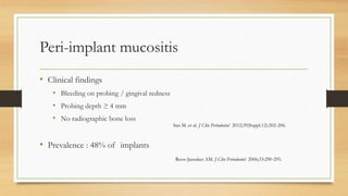 Peri-implant mucositis
• Clinical findings
• Bleeding on probing / gingival redness
• Probing depth ≥ 4 mm
• No radiographic bone loss
• Prevalence : 48% of implants
San M. et al. J Clin Periodontol 2012;39(Suppl.12):202-206.
Roos-Jansaker AM. J Clin Periodontol 2006;33:290-295.
 