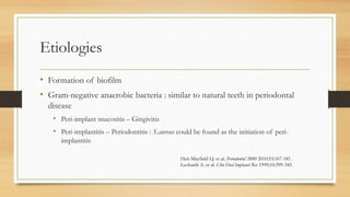 Etiologies
• Formation of biofilm
• Gram-negative anaerobic bacteria : similar to natural teeth in periodontal
disease
• Peri-implant mucositis – Gingivitis
• Peri-implantitis – Periodontitis : S.aureus could be found as the initiation of peri-
implantitis
Heit-Mayfield LJ. et al. Periodontol 2000 2010;53:167-181.
Leohardt A. et al. Clin Oral Implants Res 1999;10:399-345.
 