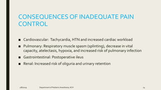 CONSEQUENCES OF INADEQUATE PAIN
CONTROL
■ Cardiovascular: Tachycardia, HTN and increased cardiac workload
■ Pulmonary: Respiratory muscle spasm (splinting), decrease in vital
capacity, atelectasis, hypoxia, and increased risk of pulmonary infection
■ Gastrointestinal: Postoperative ileus
■ Renal: Increased risk of oliguria and urinary retention
2/8/2019 Department of PediatricAnesthesia, KCH 24
 