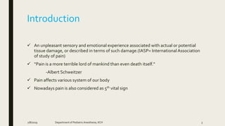 Introduction
 An unpleasant sensory and emotional experience associated with actual or potential
tissue damage, or described in terms of such damage.(IASP= InternationalAssociation
of study of pain)
 “Pain is a more terrible lord of mankind than even death itself.”
-Albert Schweitzer
 Pain affects various system of our body
 Nowadays pain is also considered as 5th vital sign
2/8/2019 Department of PediatricAnesthesia, KCH 3
 