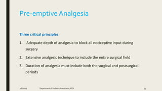 Pre-emptive Analgesia
Three critical principles
1. Adequate depth of analgesia to block all nociceptive input during
surgery
2. Extensive analgesic technique to include the entire surgical field
3. Duration of analgesia must include both the surgical and postsurgical
periods
2/8/2019 Department of PediatricAnesthesia, KCH 35
 