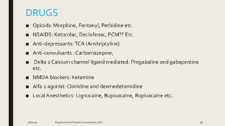 DRUGS
■ Opioids: Morphine, Fentanyl, Pethidine etc.
■ NSAIDS: Ketorolac, Declofenac, PCM?? Etc.
■ Anti-depressants: TCA (Amitriptyline)
■ Anti-convulsants : Carbamazepine,
■ Delta 2 Calcium channel ligand mediated: Pregabaline and gabapentine
etc.
■ NMDA blockers: Ketamine
■ Alfa 2 agonist: Clonidine and dexmedetomidine
■ Local Anesthetics: Lignocaine, Bupivacaine, Ropivacaine etc.
2/8/2019 Department of PediatricAnesthesia, KCH 38
 