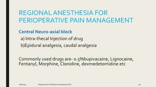 REGIONALANESTHESIA FOR
PERIOPERATIVE PAIN MANAGEMENT
Central Neuro-axial block
a) Intra-thecal Injection of drug
b)Epidural analgesia, caudal analgesia
Commonly used drugs are- 0.5%bupivacaine, Lignocaine,
Fentanyl, Morphine, Clonidine, dexmedetomidine etc
2/8/2019 Department of PediatricAnesthesia, KCH 46
 