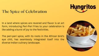 In a land where spices are revered and flavor is an art
form, introducing Peri-Peri Fries to your celebration is
like adding a burst of joy to the festivities.
The peri-peri spice, with its roots in the African bird's
eye chili, has seamlessly integrated itself into the
diverse Indian culinary landscape.
The Spice of Celebration
 