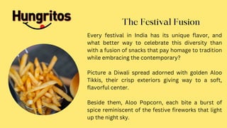 Every festival in India has its unique flavor, and
what better way to celebrate this diversity than
with a fusion of snacks that pay homage to tradition
while embracing the contemporary?
Picture a Diwali spread adorned with golden Aloo
Tikkis, their crisp exteriors giving way to a soft,
flavorful center.
Beside them, Aloo Popcorn, each bite a burst of
spice reminiscent of the festive fireworks that light
up the night sky.
The Festival Fusion
 