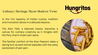 Culinary Heritage Meets Modern Twist:
In the rich tapestry of Indian cuisine, tradition
and innovation dance in a delicate balance.
The Aloo Tikki, a beloved classic, becomes a
canvas for culinary creativity as it mingles with
the fiery charm of peri peri spice.
The familiar comfort of the Aloo Popcorn takes a
daring turn as each kernel explodes with the zesty
excitement of peri-peri.
 
