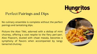 Perfect Pairings and Dips
No culinary ensemble is complete without the perfect
pairings and tantalizing dips.
Picture the Aloo Tikki, adorned with a dollop of mint
chutney, offering a cool respite to the fiery peri-peri.
Aloo Popcorn, dusted with chaat masala, becomes a
symphony of flavors when accompanied by tangy
tamarind chutney.
 