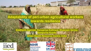 Siddharth Agarwal, Kanupriya Kothiwal, Shabnam Verma,
Sampurna Kundu
Urban Health Resource Centre, India
Adaptability of peri-urban agricultural workers
towards resilience
 