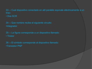 33→ Cual dispositivo conectado en atil paralelo equivale eléctricamente a un
triac:
• Dos SCR
34→ Que nombre recibe el siguiente circuito:
•Integrador
35→ La figura corresponde a un dispositivo llamado:
• Tiristor
36→ El símbolo corresponde al dispositivo llamado:
•Transistor PNP
 