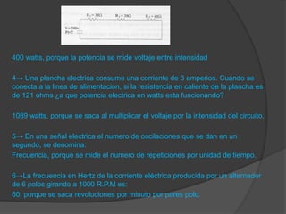 400 watts, porque la potencia se mide voltaje entre intensidad
4→ Una plancha electrica consume una corriente de 3 amperios. Cuando se
conecta a la linea de alimentacion, si la resistencia en caliente de la plancha es
de 121 ohms ¿a que potencia electrica en watts esta funcionando?
1089 watts, porque se saca al multiplicar el voltaje por la intensidad del circuito.
5→ En una señal electrica el numero de oscilaciones que se dan en un
segundo, se denomina:
Frecuencia, porque se mide el numero de repeticiones por unidad de tiempo.
6→La frecuencia en Hertz de la corriente eléctrica producida por un alternador
de 6 polos girando a 1000 R.P.M es:
60, porque se saca revoluciones por minuto por pares polo.
 