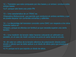 12→ Transistor que esta compuesto por dos bases y un emisor, conduce entre
ambas bases:
•UJT, porque solo tiene una unión PN
13→ Una característica de un TRIAC es:
•Dispositivo Bidireccional que permite que conduzca en ambos sentidos y que
se pueda disparar con corrientes entrantes y salientes.
14→ La desventaja del transistor conocido como DIAC con respecto a los otros
tiristores radica en:
•Disparo, porque se efectúa con lentitud ya que necesita superar una cierta
tensión.
15→ Una medición de tensión debe hacerse colocando el voltímetro en
paralelo, en el caso de medir corriente se pone en serie hacia el circuito.
16→El valor en voltios de la tensión eléctrica de polarización directa entre
ánodo y cátodo que se debe aplicar a un diodo de silicio para que empiece a
conducir?
•0,7V, porque es lo que soporta un diodo de silicio.
 