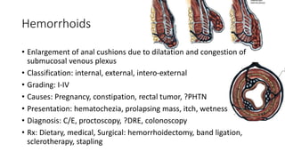 Hemorrhoids
• Enlargement of anal cushions due to dilatation and congestion of
submucosal venous plexus
• Classification: internal, external, intero-external
• Grading: I-IV
• Causes: Pregnancy, constipation, rectal tumor, ?PHTN
• Presentation: hematochezia, prolapsing mass, itch, wetness
• Diagnosis: C/E, proctoscopy, ?DRE, colonoscopy
• Rx: Dietary, medical, Surgical: hemorrhoidectomy, band ligation,
sclerotherapy, stapling
 