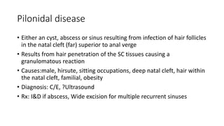 Pilonidal disease
• Either an cyst, abscess or sinus resulting from infection of hair follicles
in the natal cleft (far) superior to anal verge
• Results from hair penetration of the SC tissues causing a
granulomatous reaction
• Causes:male, hirsute, sitting occupations, deep natal cleft, hair within
the natal cleft, familial, obesity
• Diagnosis: C/E, ?Ultrasound
• Rx: I&D if abscess, Wide excision for multiple recurrent sinuses
 