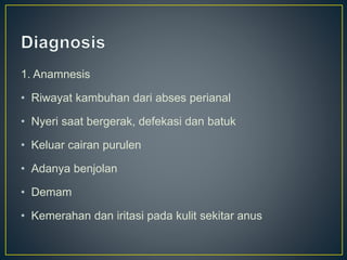 1. Anamnesis
• Riwayat kambuhan dari abses perianal
• Nyeri saat bergerak, defekasi dan batuk
• Keluar cairan purulen
• Adanya benjolan
• Demam
• Kemerahan dan iritasi pada kulit sekitar anus
 