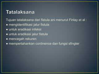 Tujuan tatalaksana dari fistula ani menurut Finlay et al :
● mengidentifikasi jalur fistula
● untuk eradikasi infeksi
● untuk eradikasi jalur fistula
● mencegah rekuren
● mempertahankan continence dan fungsi sfingter
 