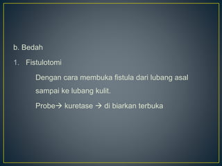 b. Bedah
1. Fistulotomi
Dengan cara membuka fistula dari lubang asal
sampai ke lubang kulit.
Probe kuretase  di biarkan terbuka
 