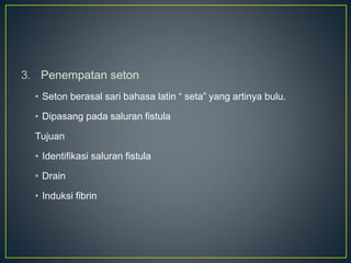 3. Penempatan seton
• Seton berasal sari bahasa latin “ seta” yang artinya bulu.
• Dipasang pada saluran fistula
Tujuan
• Identifikasi saluran fistula
• Drain
• Induksi fibrin
 