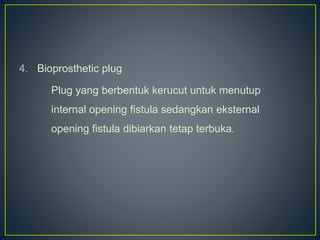 4. Bioprosthetic plug
Plug yang berbentuk kerucut untuk menutup
internal opening fistula sedangkan eksternal
opening fistula dibiarkan tetap terbuka.
 