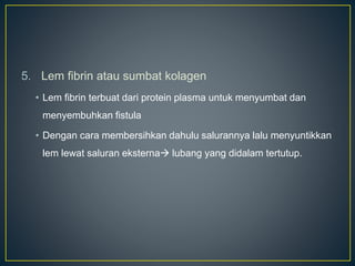 5. Lem fibrin atau sumbat kolagen
• Lem fibrin terbuat dari protein plasma untuk menyumbat dan
menyembuhkan fistula
• Dengan cara membersihkan dahulu salurannya lalu menyuntikkan
lem lewat saluran eksterna lubang yang didalam tertutup.
 